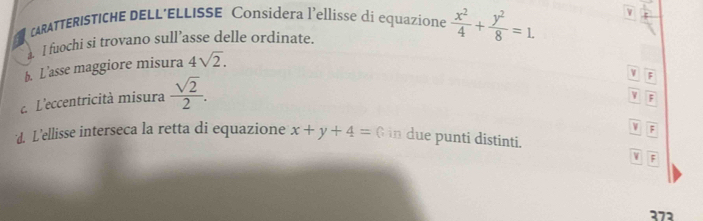 CARATTERISTICHE DELL’ELLISSE Considera l’ellisse di equazione
a. I fuochi si trovano sull’asse delle ordinate.  x^2/4 + y^2/8 =1. 
b. L’asse maggiore misura 4sqrt(2). 
L'eccentricità misura  sqrt(2)/2 .
v overline F
V overline F
VF
d. L'ellisse interseca la retta di equazione x+y+4= G in due punti distinti.
boxed y|overline F
272