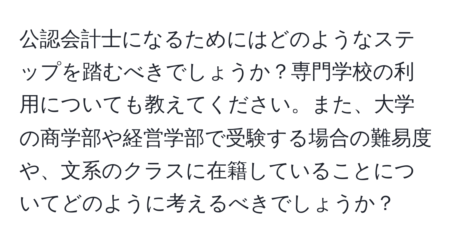 公認会計士になるためにはどのようなステップを踏むべきでしょうか？専門学校の利用についても教えてください。また、大学の商学部や経営学部で受験する場合の難易度や、文系のクラスに在籍していることについてどのように考えるべきでしょうか？