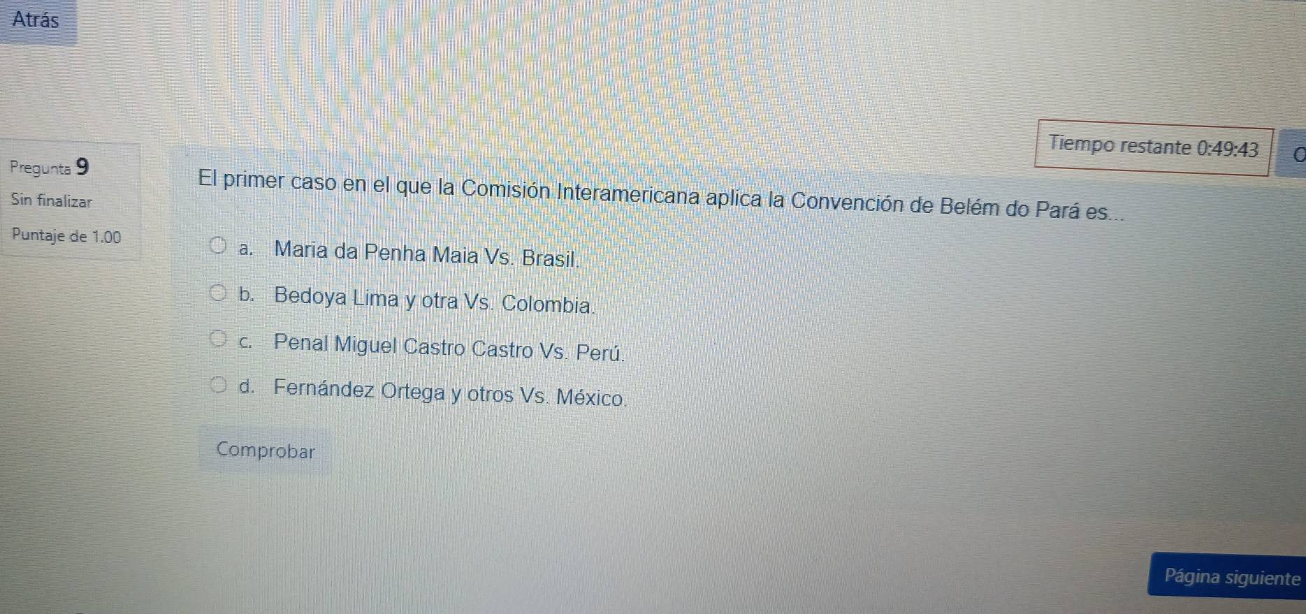 Atrás
Tiempo restante 0:49:43 0
Pregunta 9 El primer caso en el que la Comisión Interamericana aplica la Convención de Belém do Pará es...
Sin finalizar
Puntaje de 1.00 a. Maria da Penha Maia Vs. Brasil.
b. Bedoya Lima y otra Vs. Colombia
c. Penal Miguel Castro Castro Vs. Perú
d. Fernández Ortega y otros Vs. México.
Comprobar
Página siguiente