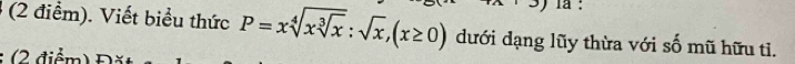 la : 
(2 điểm). Viết biểu thức P=xsqrt[4](xsqrt [3]x):sqrt(x), (x≥ 0) dưới dạng lũy thừa với số mũ hữu tỉ. 
(2 điểm)