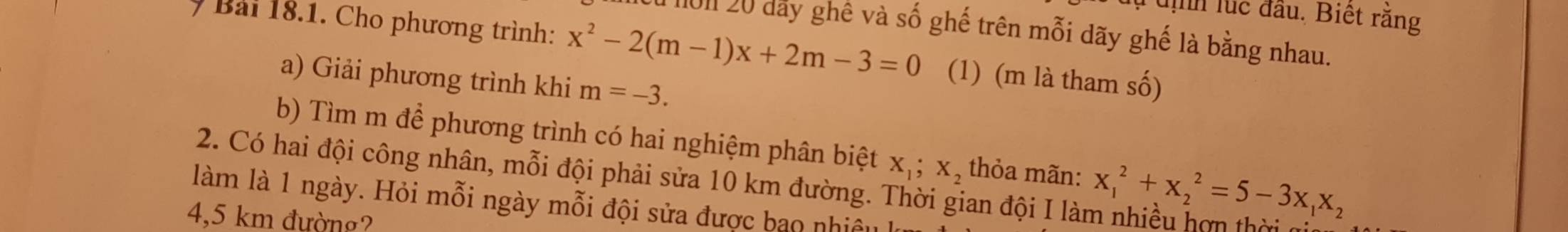 dịnh lúc đầu. Biết răng 
I 101 20 dây ghê và số ghế trên mỗi dãy ghế là bằng nhau. 
Bài 18.1. Cho phương trình: x^2-2(m-1)x+2m-3=0 (1) (m là tham số) 
a) Giải phương trình khi m=-3. 
b) Tìm m để phương trình có hai nghiệm phân biệt X_1; X_2 thỏa mãn: x_1^(2+x_2^2=5-3x_1)x_2
2. Có hai đội công nhân, mỗi đội phải sửa 10 km đường. Thời gian đội I làm nhiều hợn thời 
làm là 1 ngày. Hỏi mỗi ngày mỗi đội sửa được bao nhiệu
4,5 km đường?