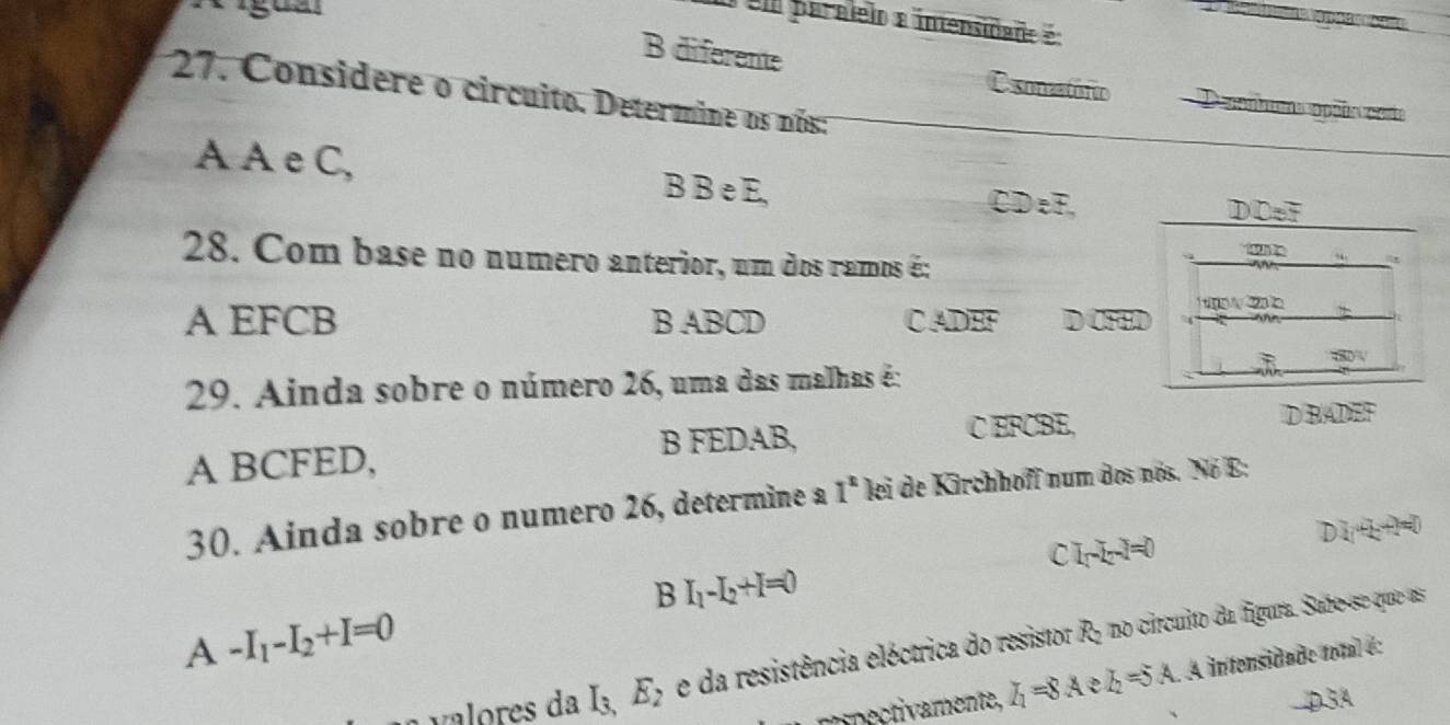 ígual
e paralelo a intensidade :
B diferente sonzatóro D ppnbms aopçõe costs
27. Considere o circuito. Determine os nós:
A A e C, B B e E,
CDeF, DDeF
28. Com base no numero anterior, um dos ramos é:
w .
m∠ 232 a
A EFCB B ABCD C ADEF widehat CH
29. Ainda sobre o número 26, uma das malhas é:
B FEDAB, C EFCBE, D BADEF
A BCFED,
30. Ainda sobre o numero 26, determine a I^x lei de Kirchhoff num dos nós. Nó E:
C I_1-I_2-I=0
D 2(4)=0=0
B I_1-I_2+I=0
A -I_1-I_2+I=0
valores da I_3, E_2 e da resistência eléctrica do resistor R5 no circuito da figura. Sabo-se que as
mipectivamente, I_1=8A I_2=5A A intensidade toal é:
D3A