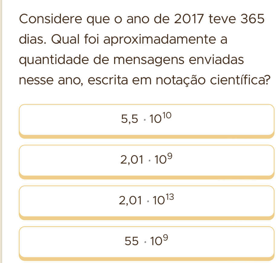 Considere que o ano de 2017 teve 365
dias. Qual foi aproximadamente a
quantidade de mensagens enviadas
nesse ano, escrita em notação científica?
5,5· 10^(10)
2,01· 10^9
2,01· 10^(13)
55· 10^9