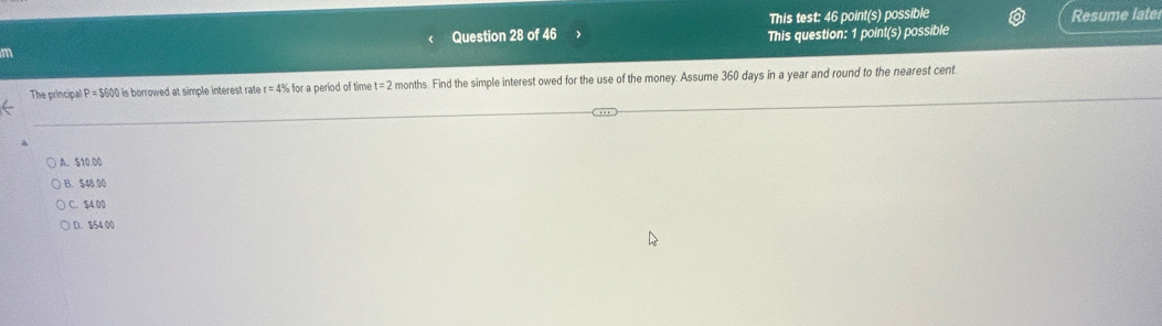 This test: 46 point(s) possible Resume late
Question 28 of 46 This question: 1 point(s) possible
m
The principal P=$600 0 is borrowed at simple interest rate r=4% for a period of time t=2 months. Find the simple interest owed for the use of the money. Assume 360 days in a year and round to the nearest cent
A. $10.00
B. $48 00
C. $4 00
D. $54 00