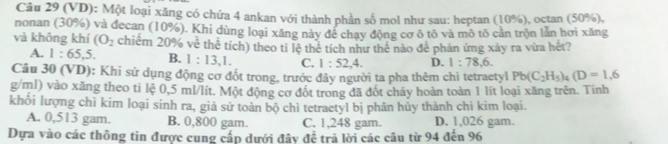 (VD): Một loại xăng có chứa 4 ankan với thành phần số mol như sau: heptan (10%), octan (50%),
nonan (30%) và đecan (10%). Khi dùng loại xăng này để chạy động cơ ô tô và mô tô cần trộn lẫn hơi xăng
và không khí (O_2 chiếm 20% về thể tích) theo tỉ lệ thể tích như thế nào để phản ứng xảy ra vừa hét?
A. 1:65, 5. B. 1:13, 1. C. 1:52, 4. D. 1:78, 6. 
Câu 30 (VD): Khi sử dụng động cơ đốt trong, trước đây người ta pha thêm chì tetraetyl Pb(C_2H_5)_4(D=1,6
g/ml) vào xăng theo ti lệ 0,5 ml/lít. Một động cơ đốt trong đã đốt cháy hoàn toàn 1 lít loại xăng trên. Tính
khối lượng chì kim loại sinh ra, giả sử toàn bộ chì tetraetyl bị phân hủy thành chì kim loại.
A. 0,513 gam. B. 0,800 gam. C. 1,248 gam. D. 1,026 gam.
Dựa vào các thông tin được cung cấp dưới đây để trả lời các câu từ 94 đến 96