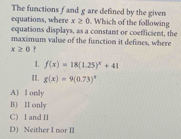 The functions f and g are defined by the given
equations, where x≥ 0. Which of the following
equations displays, as a constant or coefficient, the
maximum value of the function it defines, where
x≥ 0 ?
I. f(x)=18(1.25)^x+41
II. g(x)=9(0.73)^x
A) I only
B) II only
C) I and II
D) Neither I nor II