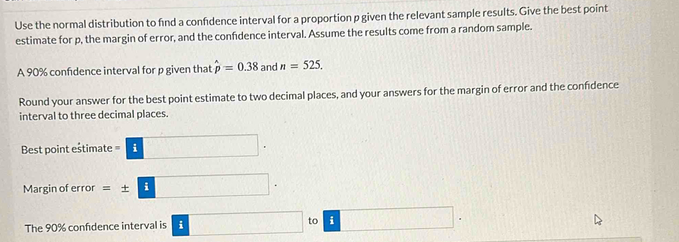 Use the normal distribution to find a confdence interval for a proportion p given the relevant sample results. Give the best point 
estimate for p, the margin of error, and the confdence interval. Assume the results come from a random sample. 
A 90% confdence interval for p given that hat p=0.38 and n=525. 
Round your answer for the best point estimate to two decimal places, and your answers for the margin of error and the confdence 
interval to three decimal places. 
Best point estimate =□. 
Margin of error =± □. 
The 90% confidence interval is i □ to □.