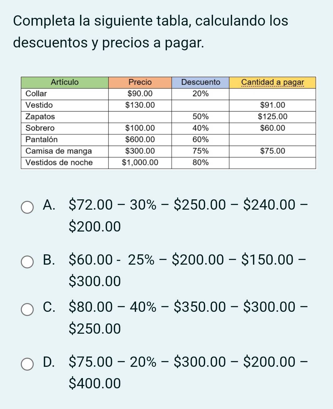 Completa la siguiente tabla, calculando los
descuentos y precios a pagar.
A. $72.00-30% -$250.00-$240.00-
$200.00
B. $60.00-25% -$200.00-$150.00-
$300.00
C. $80.00-40% -$350.00-$300.00-
$250.00
D. $75.00-20% -$300.00-$200.00-
$400.00