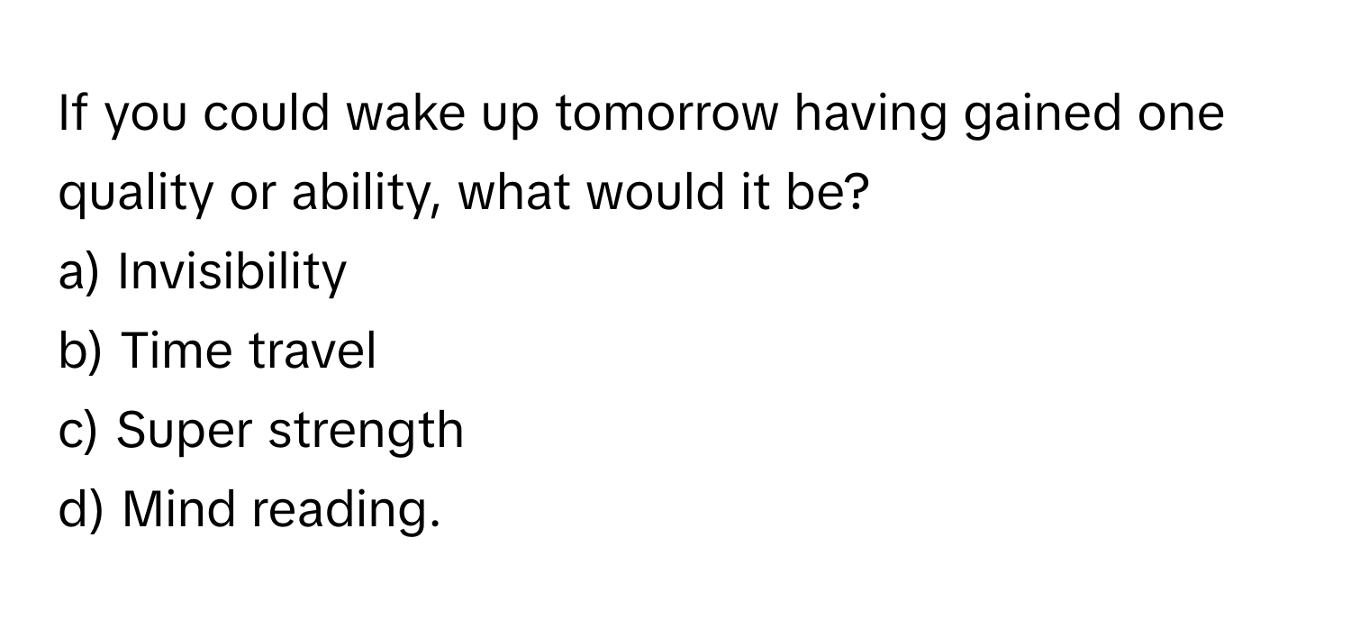 If you could wake up tomorrow having gained one quality or ability, what would it be?

a) Invisibility 
b) Time travel 
c) Super strength 
d) Mind reading.