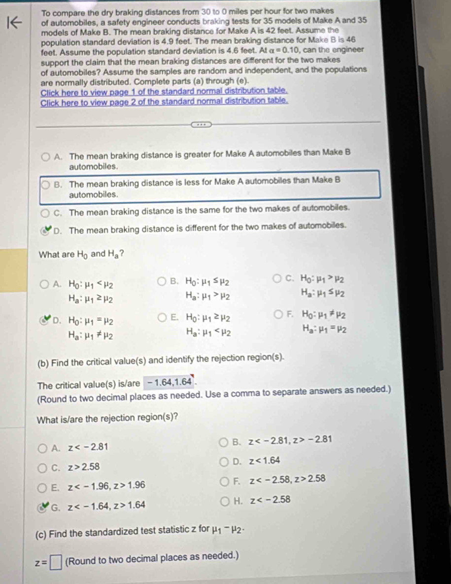 To compare the dry braking distances from 30 to 0 miles per hour for two makes
of automobiles, a safety engineer conducts braking tests for 35 models of Make A and 35
models of Make B. The mean braking distance for Make A is 42 feet. Assume the
population standard deviation is 4.9 feet. The mean braking distance for Make B is 46
feet. Assume the population standard deviation is 4.6 feet. At alpha =0.10 , can the engineer
support the claim that the mean braking distances are different for the two makes
of automobiles? Assume the samples are random and independent, and the populations
are normally distributed. Complete parts (a) through (e).
Click here to view page 1 of the standard normal distribution table.
Click here to view page 2 of the standard normal distribution table.
A. The mean braking distance is greater for Make A automobiles than Make B
automobiles.
B. The mean braking distance is less for Make A automobiles than Make B
automobiles.
C. The mean braking distance is the same for the two makes of automobiles.
D. The mean braking distance is different for the two makes of automobiles.
What are H_0 and H_a ?
B. H_0:mu _1≤ mu _2
C. H_0:mu _1>mu _2
A. H_0:mu _1 H_a:mu _1≤ mu _2
H_a:mu _1≥ mu _2
H_a:mu _1>mu _2
D. H_0:mu _1=mu _2
E. H_0:mu _1≥ mu _2
F. H_0:mu _1!= mu _2
H_a:mu _1=mu _2
H_a:mu _1!= mu _2
H_a:mu _1
(b) Find the critical value(s) and identify the rejection region(s).
The critical value(s) is/are  − 1.64,1.64
(Round to two decimal places as needed. Use a comma to separate answers as needed.)
What is/are the rejection region(s)?
A. z
B. z -2.81
C. z>2.58 D. z<1.64
E. z 1.96
F. z 2.58
G. z 1.64
H. z
(c) Find the standardized test statistic z for mu _1-mu _2.
z=□ (Round to two decimal places as needed.)