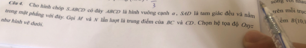 song với nhay 
Câu 4. Cho hình chóp S. ABCD có đây ABCD là hình vuông cạnh a , SAD là tam giác đều và nằm trên mỗi trục 
trong mặt phẳng với đáy. Gọi M và N lần lượt là trung điểm của BC và CD. Chọn hệ tọa độ Oxyz
m B(10, 
như hình vẽ dưới.