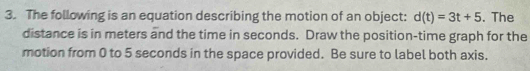 The following is an equation describing the motion of an object: d(t)=3t+5. The 
distance is in meters and the time in seconds. Draw the position-time graph for the 
motion from 0 to 5 seconds in the space provided. Be sure to label both axis.