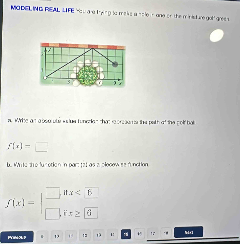 MODELING REAL LIFE You are trying to make a hole in one on the miniature golf green. 
a. Write an absolute value function that represents the path of the golf ball.
f(x)=□
b. Write the function in part (a) as a piecewise function.
f(x)=beginarrayl □ , □ ,endarray. if x<6</tex> 
if x≥ 6
Previous 9 10 11 12 13 14 15 16 17 18 Next