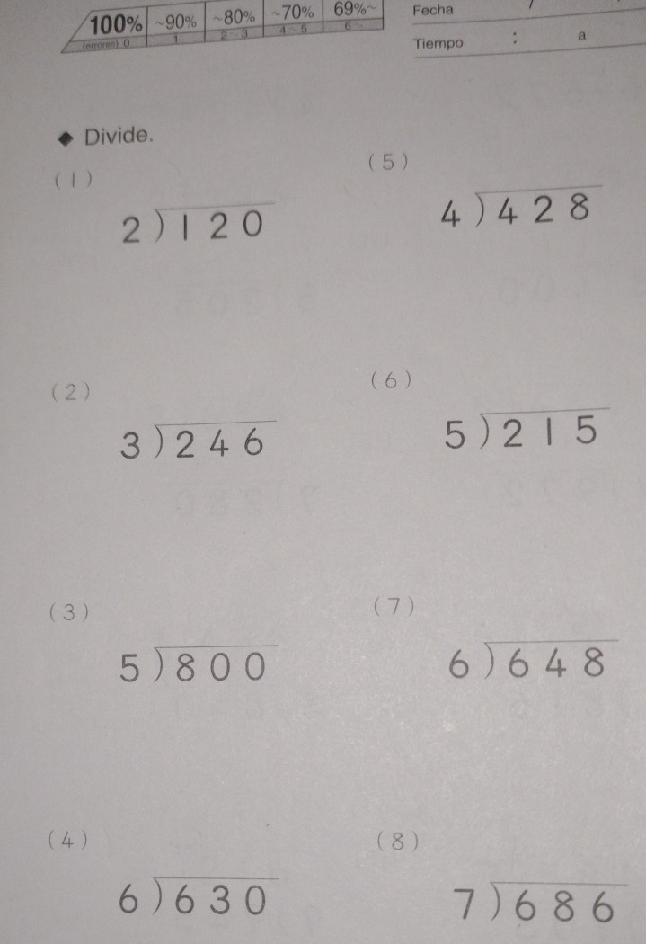 Divide.
( 1) ( 5 )
beginarrayr 2encloselongdiv 120endarray
beginarrayr 4encloselongdiv 428endarray
(2)
( 6)
beginarrayr 3encloselongdiv 246endarray
beginarrayr 5encloselongdiv 215endarray
( 3 ) (7)
5encloselongdiv 800
beginarrayr 6encloselongdiv 648endarray
( 4) (8)
beginarrayr 6encloselongdiv 630endarray
beginarrayr 7encloselongdiv 686endarray