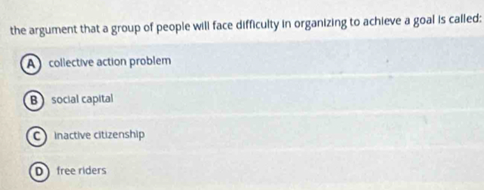 the argument that a group of people will face difficulty in organizing to achieve a goal is called:
A collective action problem
B social capital
C inactive citizenship
D free riders