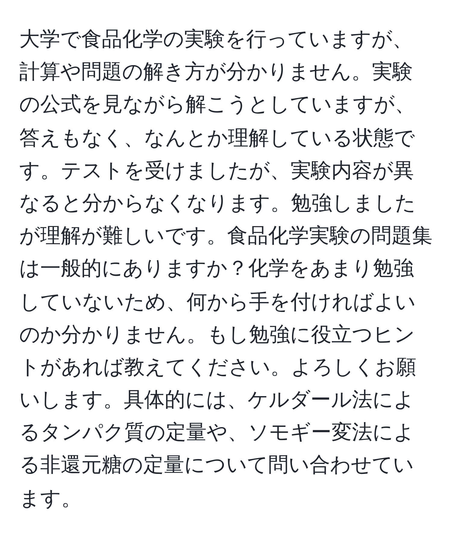 大学で食品化学の実験を行っていますが、計算や問題の解き方が分かりません。実験の公式を見ながら解こうとしていますが、答えもなく、なんとか理解している状態です。テストを受けましたが、実験内容が異なると分からなくなります。勉強しましたが理解が難しいです。食品化学実験の問題集は一般的にありますか？化学をあまり勉強していないため、何から手を付ければよいのか分かりません。もし勉強に役立つヒントがあれば教えてください。よろしくお願いします。具体的には、ケルダール法によるタンパク質の定量や、ソモギー変法による非還元糖の定量について問い合わせています。