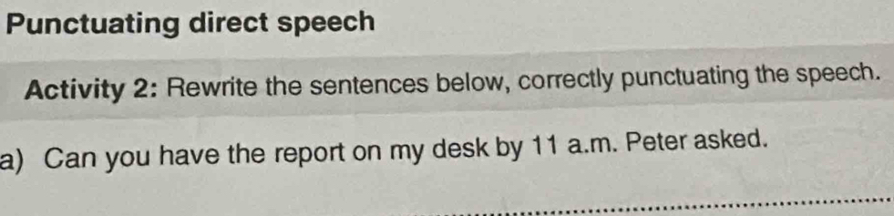 Punctuating direct speech 
Activity 2: Rewrite the sentences below, correctly punctuating the speech. 
a) Can you have the report on my desk by 11 a.m. Peter asked.