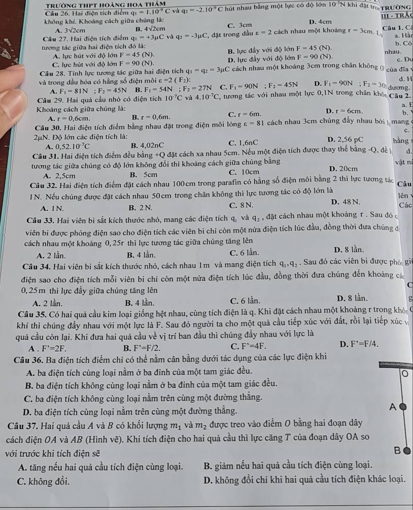 trường thPt hoàng hoa thảm
Câu 26. Hai điện tích điểm q_1=1.10^(-9)C và q_2=-2.10^(-9)C hút nhau bằng một lực có độ lớn 10^(-5)N khi đặt trờ TRƯờNG
không khỉ. Khoảng cách giữa chúng là: D. 4cm
A. 3sqrt(2)cm B. 4sqrt(2)cm C. 3cm 11I - TrÁc
Câu 27. Hai điện tích điểm q_1=+3mu C và q_2=-3mu C , đặt trong dầu varepsilon =2 cách nhau một khoảng r=3cm.L Câu 1. C
a. Hầr
tương tác giữa hai điện tích đó là: b. Có
A. lực hút với độ lớn F=45(N). B. lực đầy với độ lớn F=45(N). nhau.
C. lực hút với độ lớn F=90(N). D. lực đầy với độ lớn F=90(N). c. Du
Câu 28. Tính lực tương tác giữa hai điện tích q_1=q_2=3mu C cách nhau một khoảng 3cm trong chân không (F của đĩa v
và trong dầu hóa có hằng số điện môi varepsilon =2(F_2) d. H
A. F_1=81N; F_2=45N B. F_1=54N;F_2=27N C. F_1=90N : F_2=45N D. F_1=90N;F_2=30 dương.
Câu 29. Hai quả cầu nhỏ có điện tích 10^(-7)C và 4.10^(-7)C , tương tác với nhau một lực 0,1N trong chân khô Câu 2.
Khoảng cách giữa chúng là: a. E
C.
D.
A. r=0,6cm. B. r=0,6m. r=6m. r=6cm. b. y
Câu 30. Hai điện tích điểm bằng nhau đặt trong điện môi lỏng varepsilon =81 cách nhau 3cm chúng đầy nhau bởi  mang ở
c.
2μN. Độ lớn các điện tích là: D. 2,56 pC hng
A. 0,52.10^(-7)C B. 4,02nC C. 1,6nC
Cầu 31. Hai điện tích điểm đều bằng +Q đặt cách xa nhau 5cm. Nếu một điện tích được thay thế bằng -Q, đề n d.
vật nà
tương tác giữa chúng có độ lớn không đổi thì khoảng cách giữa chúng bằng D. 20cm
A. 2,5cm B. 5cm C. 10cm
Câu 32. Hai điện tích điểm đặt cách nhau 100cm trong parafin có hằng số điện môi bằng 2 thì lực tương tác Câu
1N. Nếu chúng được đặt cách nhau 50cm trong chân không thì lực tương tác có độ lớn là lên Các
A. 1N B. 2 N. C. 8 N. D. 48 N.
Câu 33. Hai viên bi sắt kích thước nhỏ, mang các điện tích q_1 và q_2 , đặt cách nhau một khoảng r . Sau đó c
viên bi được phóng điện sao cho điện tích các viên bi chi còn một nửa điện tích lúc đầu, đồng thời đưa chúng đá
cách nhau một khoảng 0, 25r thì lực tương tác giữa chúng tăng lên
A. 2 lần. B. 4 lần. C. 6 lần. D. 8 lần.
Câu 34. Hai viên bi sắt kích thước nhỏ, cách nhau 1m và mang điện tích q_1,q_2. Sau đó các viên bi được phó gii
điện sao cho điện tích mỗi viên bi chỉ còn một nửa điện tích lúc đầu, đồng thời đưa chúng đến khoảng các
C
0,25m thì lực đầy giữa chúng tăng lên
A. 2 lần. B. 4 lần. C. 6 lần. D. 8 lần. g
Câu 35. Có hai quả cầu kim loại giống hệt nhau, cùng tích điện là q. Khi đặt cách nhau một khoảng r trong khôi C
khí thì chúng đầy nhau với một lực là F. Sau đó người ta cho một quả cầu tiếp xúc với đất, rồi lại tiếp xúc v
quả cầu còn lại. Khi đưa hai quả cầu về vị trí ban đầu thì chúng đầy nhau với lực là
C.
A . F^,=2F. B. F^,=F/2. F^,=4F.
D. F^,=F/4.
Câu 36. Ba điện tích điểm chỉ có thể nằm cân bằng dưới tác dụng của các lực điện khi
A. ba điện tích cùng loại nằm ở ba đinh của một tam giác đều.
B. ba điện tích không cùng loại nằm ở ba đinh của một tam giác đều.
C. ba điện tích không cùng loại nằm trên cùng một đường thẳng.
D. ba điện tích cùng loại nằm trên cùng một đường thẳng.
A
Câu 37. Hai quả cầu A và B có khối lượng m_1 và m_2 được treo vào điểm 0 bằng hai đoạn dây
cách điện OA và AB (Hình vẽ). Khi tích điện cho hai quả cầu thì lực căng T của đoạn dây OA so
với trước khi tích điện sẽ
B
A. tăng nếu hai quả cầu tích điện cùng loại.  B. giảm nếu hai quả cầu tích điện cùng loại.
C. không đổi. D. không đổi chỉ khi hai quả cầu tích điện khác loại.