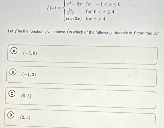 for
for beginarrayr -1 4endarray
f(x)=beginarrayl x^3+2x  5x/x-2  cos (3x)endarray. for
Let f be the function given above. On which of the following intervals is fcontinuous?
a (-5,0)
B (-1,2)
a (0,3)
D (2,5)