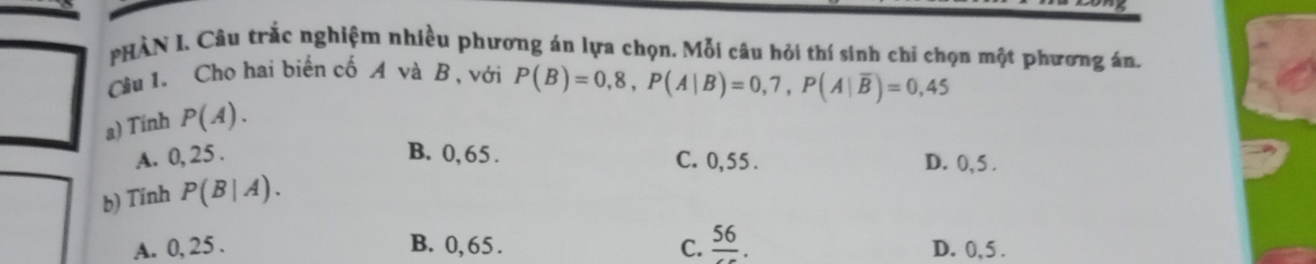 PHÀN I, Câu trắc nghiệm nhiều phương án lựa chọn. Mỗi câu hỏi thí sinh chỉ chọn một phương án.
Cầu l. Cho hai biến cố A và B, với P(B)=0,8, P(A|B)=0,7, P(A|overline B)=0,45
a) Tinh P(A).
A. 0, 25. B. 0, 65. C. 0,55. D. 0, 5.
b) Tinh P(B|A).
A. 0, 25.
B. 0,65. C. frac 56. D. 0, 5.