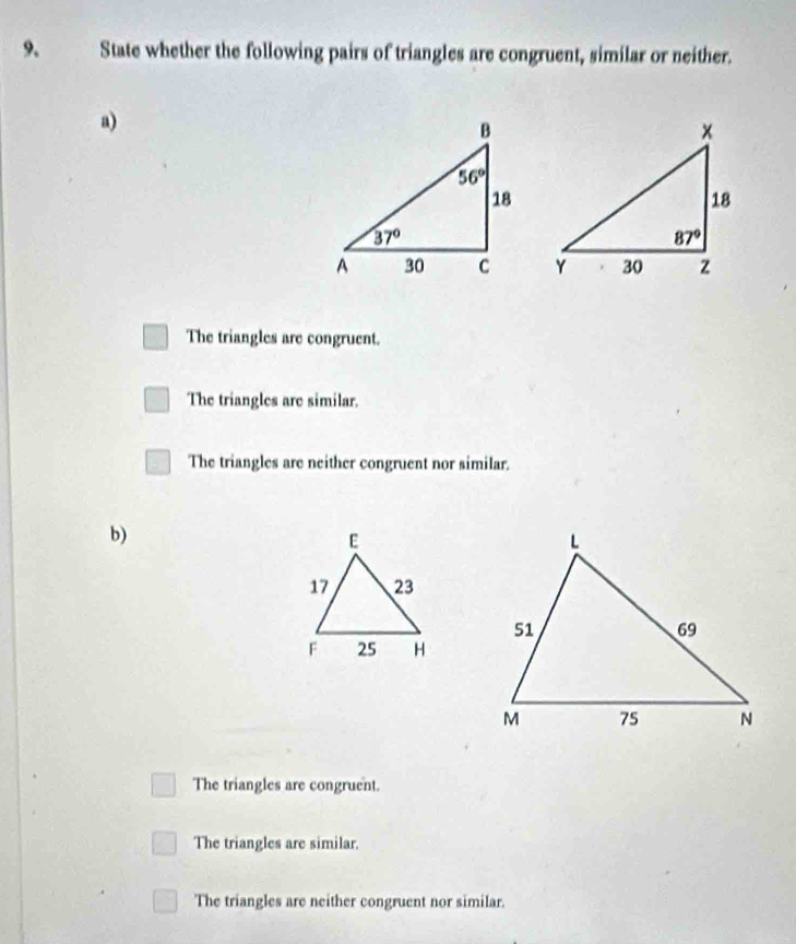 State whether the following pairs of triangles are congruent, similar or neither.
a)
The triangles are congruent.
The triangles are similar.
The triangles are neither congruent nor similar.
b)
The triangles are congruent.
The triangles are similar.
The triangles are neither congruent nor similar.