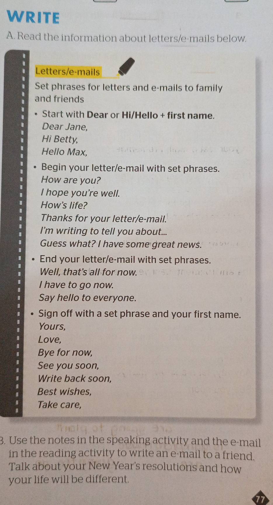 WRITE 
A. Read the information about letters/e-mails below. 
Letters/e-mails 
Set phrases for letters and e-mails to family 
and friends 
Start with Dear or Hi/Hello + first name. 
Dear Jane, 
Hi Betty, 
Hello Max, 
Begin your letter/e-mail with set phrases. 
How are you? 
I hope you're well. 
How's life? 
Thanks for your letter/e-mail. 
I’m writing to tell you about... 
Guess what? I have some great news. 
End your letter/e-mail with set phrases. 
Well, that's all for now. 
I have to go now. 
Say hello to everyone. 
Sign off with a set phrase and your first name. 
Yours, 
Love, 
Bye for now, 
See you soon, 
Write back soon, 
Best wishes, 
I Take care, 
3. Use the notes in the speaking activity and the e-mail 
in the reading activity to write an e-mail to a friend. 
Talk about your New Year's resolutions and how 
your life will be different.