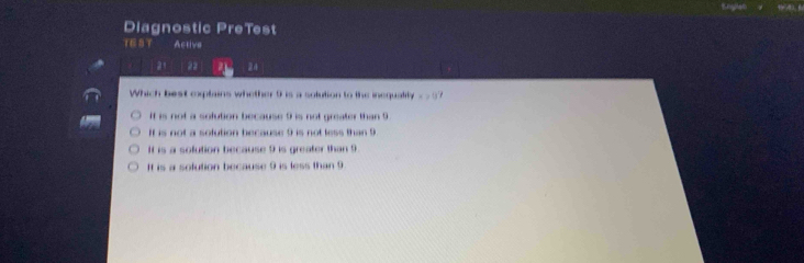 Diagnostic PreTest
TE S T Active
21 22 a 24
Which best explains whether 9 is a solution to the inequality x>0
If is not a sofution because 9 is not greater than 9
If is not a sofution because 9 is not less than 9
It is a solution because 9 is greater than 9
It is a solution because 9 is less than 9