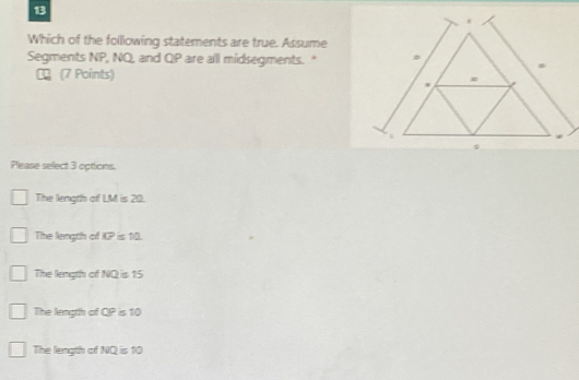 Which of the following statements are true. Assume
Segments NP, NQ, and QP are all midsegments."
№ (7 Points)
Please select 3 options.
The length of LM is 20.
The length of KP is 10.
The length of NQ is 15
The length of QP is 10
The length of NQ is 10