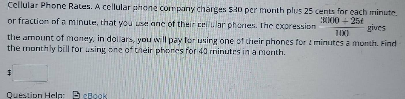 Cellular Phone Rates. A cellular phone company charges $30 per month plus 25 cents for each minute, 
or fraction of a minute, that you use one of their cellular phones. The expression  (3000+25t)/100  gives 
the amount of money, in dollars, you will pay for using one of their phones for t minutes a month. Find 
the monthly bill for using one of their phones for 40 minutes in a month.
$□
Question Help: eBook