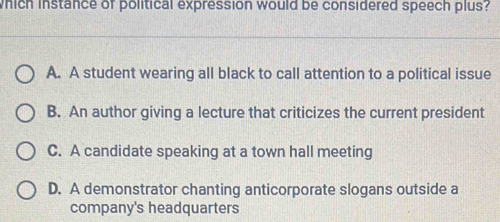 which instance of political expression would be considered speech plus?
A. A student wearing all black to call attention to a political issue
B. An author giving a lecture that criticizes the current president
C. A candidate speaking at a town hall meeting
D. A demonstrator chanting anticorporate slogans outside a
company's headquarters