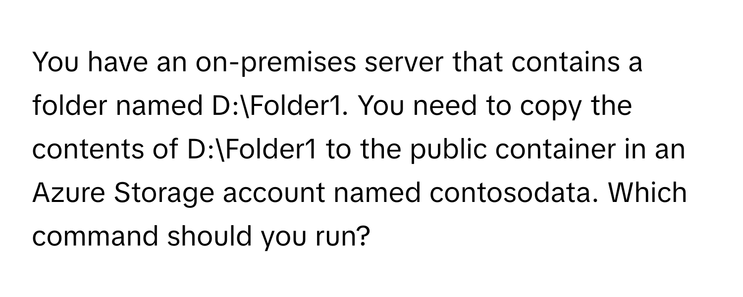 You have an on-premises server that contains a folder named D:Folder1. You need to copy the contents of D:Folder1 to the public container in an Azure Storage account named contosodata. Which command should you run?