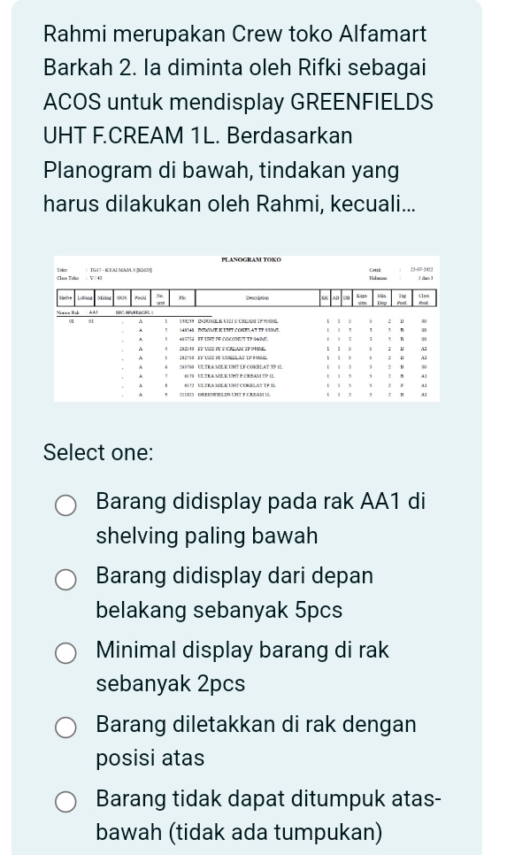 Rahmi merupakan Crew toko Alfamart
Barkah 2. la diminta oleh Rifki sebagai
ACOS untuk mendisplay GREENFIELDS
UHT F.CREAM 1L. Berdasarkan
Planogram di bawah, tindakan yang
harus dilakukan oleh Rahmi, kecuali...
Select one:
Barang didisplay pada rak AA1 di
shelving paling bawah
Barang didisplay dari depan
belakang sebanyak 5pcs
Minimal display barang di rak
sebanyak 2pcs
Barang diletakkan di rak dengan
posisi atas
Barang tidak dapat ditumpuk atas-
bawah (tidak ada tumpukan)