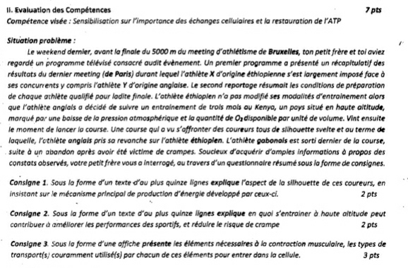 Evaluation des Compétences 7 pts
Compétence visée : Sensibilisation sur l'importance des échanges cellulaires et la restauration de l'ATP
Situation problème :
Le weekend dernier, avant la finale du 5000 m du meeting d'athlétisme de Bruxelles, ton petit frère et toi aviez
regardé un programme télévisé consacré audit évènement. Un premier programme a présenté un récapitulatif des
résultats du dernier meeting (de Paris) durant lequel l'athiète X d'origine éthlopienne s'est largement imposé face à
ses concurrents y compris l'athlète Y d'origine anglaise. Le second reportage résumait les conditions de préparation
de chaque athlète qualifié pour ladite finale. L'athlète éthiopien n'a pas modifié ses modalités d'entrainement alors
que l'athlète anglals a décidé de suivre un entrainement de trois mois au Kenya, un pays situé en haute altitude,
marqué par une baisse de la pression atmosphérique et la quantité de Oždisponible par unité de volume. Vint ensuite
le moment de lancer la course. Une course qui a vu s'affronter des coureurs tous de slihouette svelte et au terme de
laquelle, l'athlète anglais pris sa revanche sur l'athlète éthiopien. L'athlète gabonais est sorti dernier de la course,
suite à un abandon après avoir été victime de crampes. Soucieux d'acquérir d'amples informations à propos des
constats abservés, votre petit frère vous a interrogé, au travers d'un questionnaire résumé sous la forme de consignes.
Consigne 1. Sous la forme d'un texte d'au plus quinze lignes explique l'aspect de la silhouette de ces coureurs, en
insistant sur le mécanisme principal de production d'énergie développé par ceux-ci. 2 pts
Consigne 2. Sous la forme d'un texte d'au plus quinze lignes explique en quoi s'entrainer à haute altitude peut
contribuer à améliorer les performances des sportifs, et réduire le risque de crampe 2 pts
Consigne 3. Sous la forme d'une affiche présente les éléments nécessaires à la contraction musculaire, les types de
transport(s) couramment utilisé(s) par chacun de ces éléments pour entrer dans la cellule. 3 pts