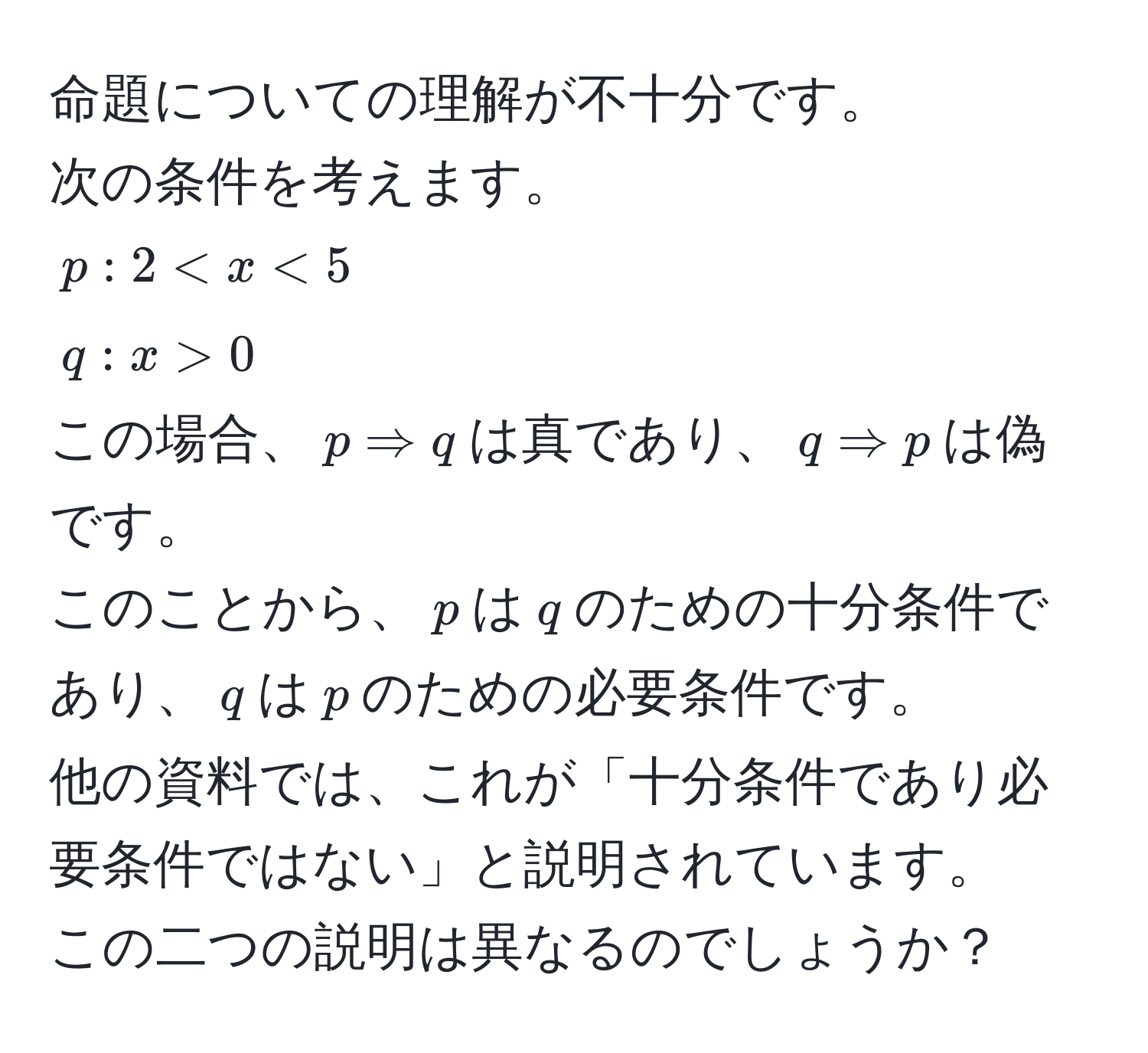 命題についての理解が不十分です。  
次の条件を考えます。  
$p: 2 < x < 5$  
$q: x > 0$  
この場合、$p Rightarrow q$は真であり、$q Rightarrow p$は偽です。  
このことから、$p$は$q$のための十分条件であり、$q$は$p$のための必要条件です。  
他の資料では、これが「十分条件であり必要条件ではない」と説明されています。  
この二つの説明は異なるのでしょうか？