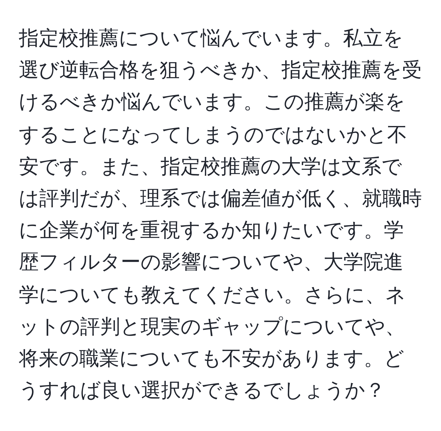 指定校推薦について悩んでいます。私立を選び逆転合格を狙うべきか、指定校推薦を受けるべきか悩んでいます。この推薦が楽をすることになってしまうのではないかと不安です。また、指定校推薦の大学は文系では評判だが、理系では偏差値が低く、就職時に企業が何を重視するか知りたいです。学歴フィルターの影響についてや、大学院進学についても教えてください。さらに、ネットの評判と現実のギャップについてや、将来の職業についても不安があります。どうすれば良い選択ができるでしょうか？