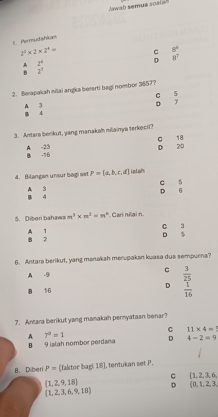 Jawab semua soalan
1. Permudahkan
2^2* 2* 2^4=
C 8^6
A 2^6
D 8^7
B 2^7
2. Berapakah nilai angka bererti bagi nombor 3657?
C 5
D
A 3 7
B 4
3. Antara berikut, yang manakah nilainya terkecil?
C 18
A -23 D 20
B -16
4. Bilangan unsur bagi set P= a,b,c,d ialah
C 5
A 3
D 6
B 4
5. Diberi bahawa m^3* m^2=m^n. Cari nilai n.
C 3
A 1
D 5
B 2
6. Antara berikut, yang manakah merupakan kuasa dua sempurna?
A -9 C  3/25 
D  1/16 
B € £16
7. Antara berikut yang manakah pernyataan benar?
C 11* 4=5
A 7^0=1
D
B 9 ialah nombor perdana 4-2=9
8. Diberi P= faktor bagi 18 , tentukan set P.
C 1, 2, 3, 6,
 1,2,9,18
D  0,1,2 2, 3,
 1,2,3,6,9,18