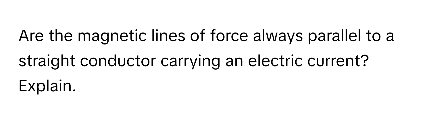 Are the magnetic lines of force always parallel to a straight conductor carrying an electric current? Explain.