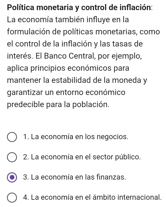 Política monetaria y control de inflación:
La economía también influye en la
formulación de políticas monetarias, como
el control de la inflación y las tasas de
interés. El Banco Central, por ejemplo,
aplica principios económicos para
mantener la estabilidad de la moneda y
garantizar un entorno económico
predecible para la población.
1. La economía en los negocios.
2. La economía en el sector público.
3. La economía en las finanzas.
4. La economía en el ámbito internacional.