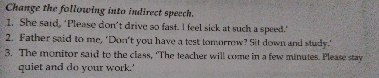 Change the following into indirect speech. 
1. She said, ‘Please don’t drive so fast. I feel sick at such a speed.’ 
2. Father said to me, ‘Don’t you have a test tomorrow? Sit down and study.’ 
3. The monitor said to the class, ‘The teacher will come in a few minutes. Please stay 
quiet and do your work.’