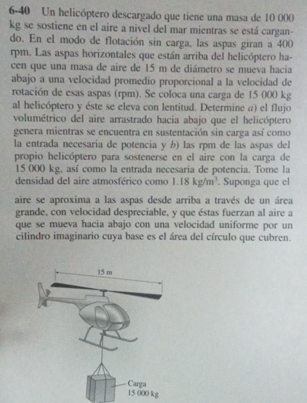 6-40 Un helicóptero descargado que tiene una masa de 10 000
kg se sostiene en el aire a nivel del mar mientras se está cargan- 
do. En el modo de flotación sin carga, las aspas giran a 400
rpm. Las aspas horizontales que están arriba del helicóptero ha- 
cen que una masa de aire de 15 m de diámetro se mueva hacia 
abajo a una velocidad promedio proporcional a la velocidad de 
rotación de esas aspas (rpm). Se coloca una carga de 15 000 kg
al helicóptero y éste se eleva con lentitud. Determine a) el flujo 
volumétrico del aire arrastrado hacia abajo que el helicóptero 
genera mientras se encuentra en sustentación sin carga así como 
la entrada necesaria de potencia y b) las rpm de las aspas del 
propio helicóptero para sostenerse en el aire con la carga de
15 000 kg, así como la entrada necesaria de potencia. Tome la 
densidad del aire atmosférico como 1.18kg/m^3. Suponga que el 
aire se aproxima a las aspas desde arriba a través de un área 
grande, con velocidad despreciable, y que éstas fuerzan al aire a 
que se mueva hacia abajo con una velocidad uniforme por un 
cilindro imaginario cuya base es el área del círculo que cubren.