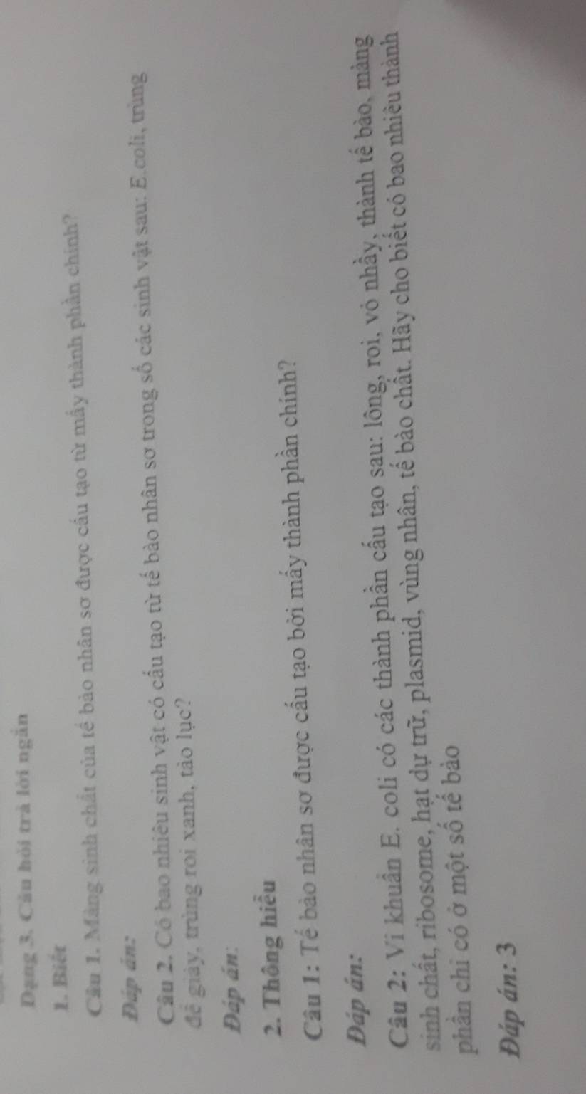 Dạng 3. Câu hỏi trà lời ngắn 
1. Biết 
Cầu 1. Màng sinh chất của tế bảo nhân sơ được cầu tạo từ mấy thành phần chính? 
Đáp án: 
Câu 2. Có bao nhiêu sinh vật có cấu tạo từ tế bào nhân sơ trong số các sinh vật sau: E.coli, trùng 
đê giảy, trùng roi xanh, tảo lục? 
Đáp án: 
2. Thông hiểu 
Câu 1: Tế bào nhân sơ được cấu tạo bởi mấy thành phần chính? 
Đáp án: 
Câu 2: Vi khuẩn E. coli có các thành phần cấu tạo sau: lông, roi, vỏ nhầy, thành tế bào, màng 
sinh chất, ribosome, hạt dự trữ, plasmid, vùng nhân, tế bào chất. Hãy cho biết có bao nhiêu thành 
phân chi có ở một số tế bào 
Đáp án: 3