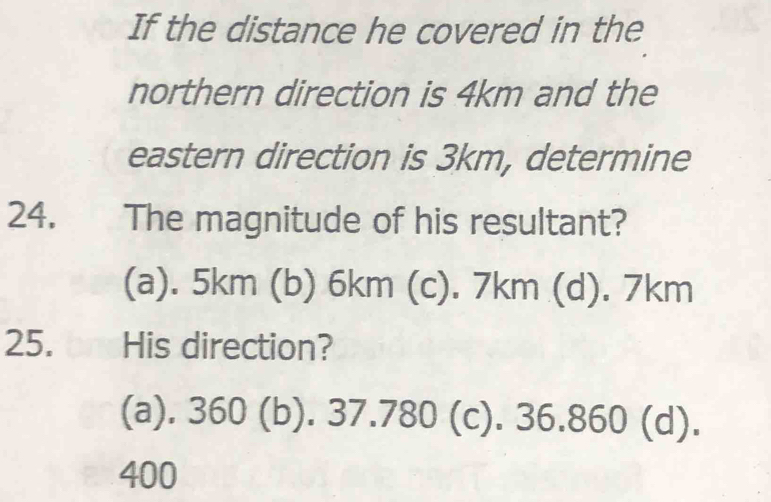 If the distance he covered in the
northern direction is 4km and the
eastern direction is 3km, determine
24. The magnitude of his resultant?
(a). 5km (b) 6km (c). 7km (d). 7km
25. bnHis direction?
(a). 360 (b). 37.780 (c). 36.860 (d).
400