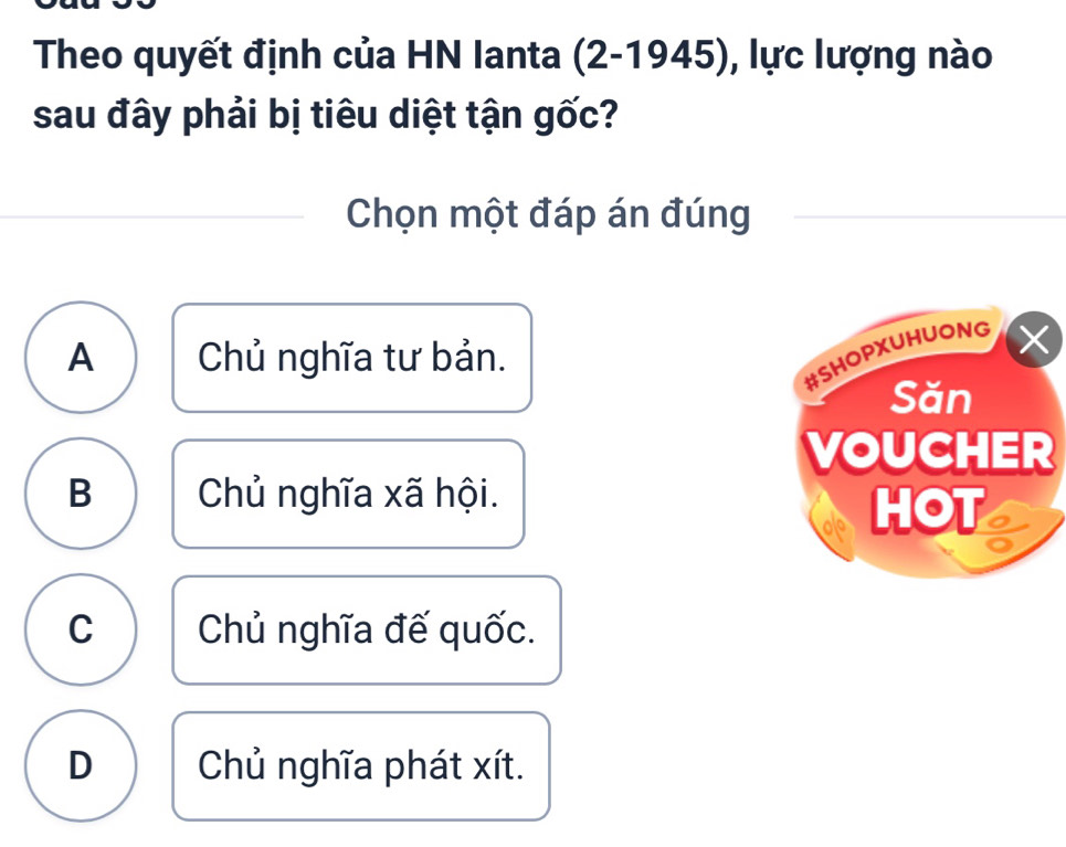 Theo quyết định của HN Ianta (2-1945), lực lượng nào
sau đây phải bị tiêu diệt tận gốc?
Chọn một đáp án đúng
A Chủ nghĩa tư bản.
B Chủ nghĩa xã hội.
C Chủ nghĩa đế quốc.
D Chủ nghĩa phát xít.