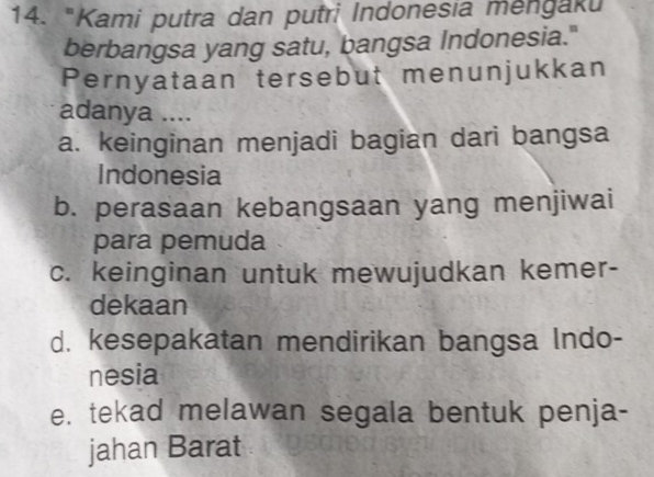 "Kami putra dan putri Indonesia mengaki
berbangsa yang satu, bangsa Indonesia."
Pernyataan tersebut menunjukkan
adanya ....
a. keinginan menjadi bagian dari bangsa
Indonesia
b. perasaan kebangsaan yang menjiwai
para pemuda
c. keinginan untuk mewujudkan kemer-
dekaan
d. kesepakatan mendirikan bangsa Indo-
nesia
e. tekad melawan segala bentuk penja-
jahan Barat