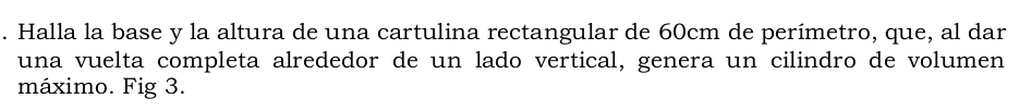 Halla la base y la altura de una cartulina rectangular de 60cm de perímetro, que, al dar 
una vuelta completa alrededor de un lado vertical, genera un cilindro de volumen 
máximo. Fig 3.