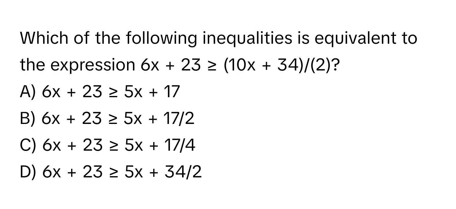 Which of the following inequalities is equivalent to the expression 6x + 23 ≥ (10x + 34)/(2)?

A) 6x + 23 ≥ 5x + 17 
B) 6x + 23 ≥ 5x + 17/2 
C) 6x + 23 ≥ 5x + 17/4 
D) 6x + 23 ≥ 5x + 34/2