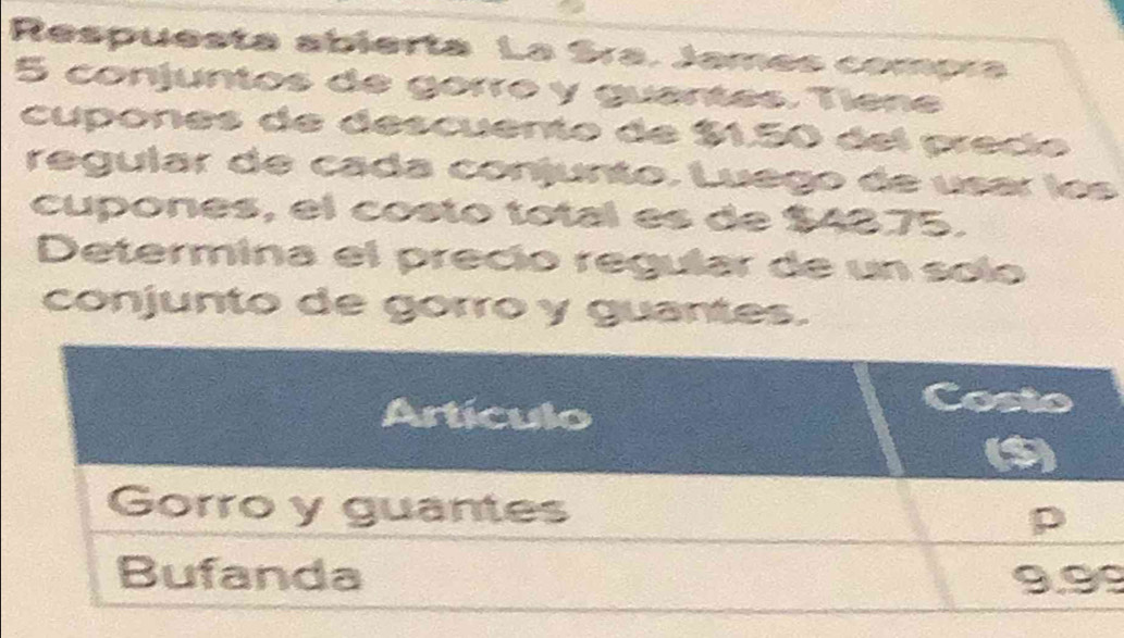 Respuesta abierta La Sra. James compra
5 conjuntos de górré y guantes. Tíene 
cupones de descuento de $1.50 del predo 
regular de cada conjunto. Luégo de usar les 
cupones, el costo total es de $4875. 
Determina el precio regular de un solo 
conjunto de gorro y guantes. 
9