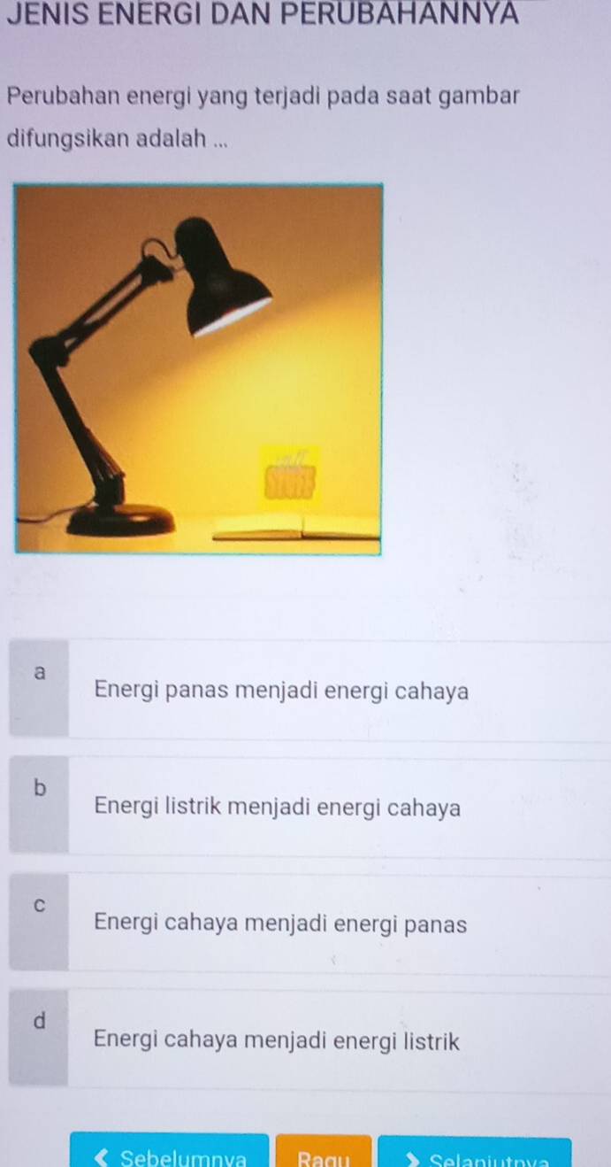 JENIS ENERGI DAN PERUBAHANNYA
Perubahan energi yang terjadi pada saat gambar
difungsikan adalah ...
a
Energi panas menjadi energi cahaya
b
Energi listrik menjadi energi cahaya
C
Energi cahaya menjadi energi panas
d
Energi cahaya menjadi energi listrik
« Sebelumnva Selaniutova