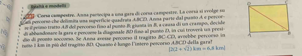 sqrt  Realtà e modelli 
C Corsa campestre. Anna partecipa a una gara di corsa campestre. La corsá si svolge su 
k um percorso che delimita una superfície quadrata ABCD. Anna parte dal punto A e percor- 
re il primo tratto AB del percorso fino al punto B; giunta in B, a causa di un crampo, decide 
M di abbandonare la gara e percorre la diagonale BD fino al punto D, in cui troverà un presi- 
dio di pronto soccorso. Se Anna avesse percorso il tragitto BC-CD, avrebbe percorso in 
tutto 1 km in più del tragitto BD. Quanto è lungo l'intero percorso ABCD della gara?
[2(2+sqrt(2))km=6,8km]