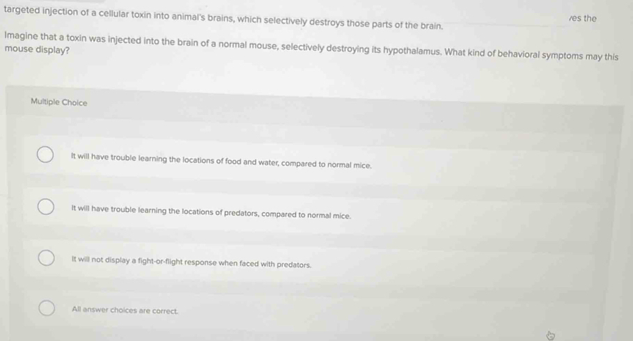 targeted injection of a cellular toxin into animal's brains, which selectively destroys those parts of the brain. es the
Imagine that a toxin was injected into the brain of a normal mouse, selectively destroying its hypothalamus. What kind of behavioral symptoms may this
mouse display?
Multiple Choice
It will have trouble learning the locations of food and water, compared to normal mice.
It will have trouble learning the locations of predators, compared to normal mice.
It will not display a fight-or-flight response when faced with predators.
All answer choices are correct.